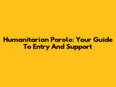 Humanitarian Parole: Your Guide To Entry And Support