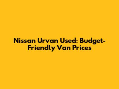 Nissan Urvan Used: Budget-Friendly Van Prices